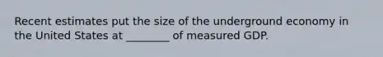 Recent estimates put the size of the underground economy in the United States at​ ________ of measured GDP.