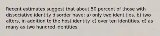 Recent estimates suggest that about 50 percent of those with dissociative identity disorder have: a) only two identities. b) two alters, in addition to the host identity. c) over ten identities. d) as many as two hundred identities.