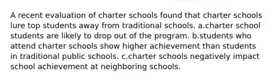 A recent evaluation of charter schools found that charter schools lure top students away from traditional schools. a.charter school students are likely to drop out of the program. b.students who attend charter schools show higher achievement than students in traditional public schools. c.charter schools negatively impact school achievement at neighboring schools.