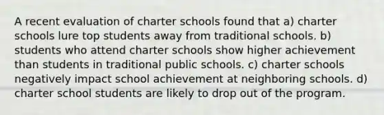 A recent evaluation of charter schools found that a) charter schools lure top students away from traditional schools. b) students who attend charter schools show higher achievement than students in traditional public schools. c) charter schools negatively impact school achievement at neighboring schools. d) charter school students are likely to drop out of the program.