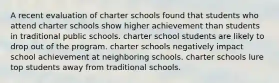 A recent evaluation of charter schools found that students who attend charter schools show higher achievement than students in traditional public schools. charter school students are likely to drop out of the program. charter schools negatively impact school achievement at neighboring schools. charter schools lure top students away from traditional schools.