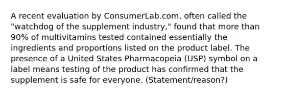 A recent evaluation by ConsumerLab.com, often called the "watchdog of the supplement industry," found that more than 90% of multivitamins tested contained essentially the ingredients and proportions listed on the product label. The presence of a United States Pharmacopeia (USP) symbol on a label means testing of the product has confirmed that the supplement is safe for everyone. (Statement/reason?)