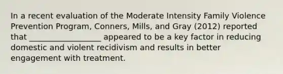 In a recent evaluation of the Moderate Intensity Family Violence Prevention Program, Conners, Mills, and Gray (2012) reported that __________________ appeared to be a key factor in reducing domestic and violent recidivism and results in better engagement with treatment.