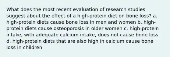 What does the most recent evaluation of research studies suggest about the effect of a high-protein diet on bone loss? a. high-protein diets cause bone loss in men and women b. high-protein diets cause osteoporosis in older women c. high-protein intake, with adequate calcium intake, does not cause bone loss d. high-protein diets that are also high in calcium cause bone loss in children