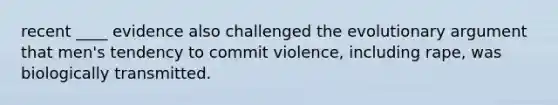 recent ____ evidence also challenged the evolutionary argument that men's tendency to commit violence, including rape, was biologically transmitted.