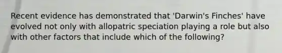 Recent evidence has demonstrated that 'Darwin's Finches' have evolved not only with allopatric speciation playing a role but also with other factors that include which of the following?