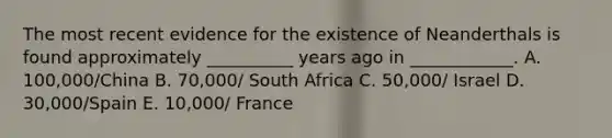 The most recent evidence for the existence of Neanderthals is found approximately __________ years ago in ____________. A. 100,000/China B. 70,000/ South Africa C. 50,000/ Israel D. 30,000/Spain E. 10,000/ France