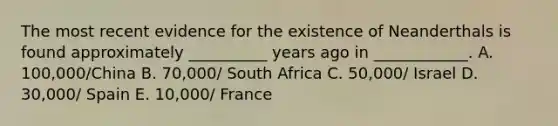 The most recent evidence for the existence of Neanderthals is found approximately __________ years ago in ____________. A. 100,000/China B. 70,000/ South Africa C. 50,000/ Israel D. 30,000/ Spain E. 10,000/ France