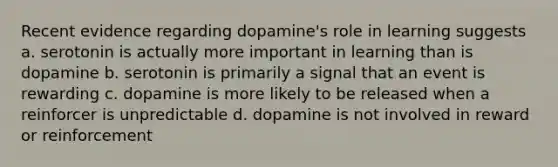 Recent evidence regarding dopamine's role in learning suggests a. serotonin is actually more important in learning than is dopamine b. serotonin is primarily a signal that an event is rewarding c. dopamine is more likely to be released when a reinforcer is unpredictable d. dopamine is not involved in reward or reinforcement