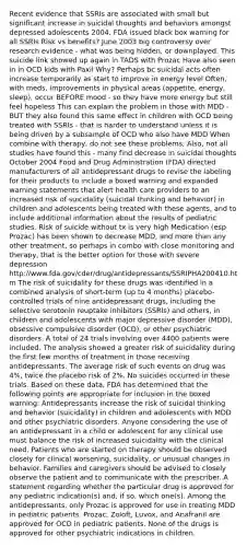 Recent evidence that SSRIs are associated with small but significant increase in suicidal thoughts and behaviors amongst depressed adolescents 2004, FDA issued black box warning for all SSRIs Risk vs benefits? June 2003 big controversy over research evidence - what was being hidden, or downplayed. This suicide link showed up again in TADS with Prozac Have also seen in in OCD kids with Paxil Why? Perhaps bc suicidal acts often increase temporarily as start to improve in energy level Often, with meds, improvements in physical areas (appetite, energy, sleep), occur BEFORE mood - so they have more energy but still feel hopeless This can explain the problem in those with MDD - BUT they also found this same effect in children with OCD being treated with SSRIs - that is harder to understand unless it is being driven by a subsample of OCD who also have MDD When combine with therapy, do not see these problems; Also, not all studies have found this - many find decrease in suicidal thoughts October 2004 Food and Drug Administration (FDA) directed manufacturers of all antidepressant drugs to revise the labeling for their products to include a boxed warning and expanded warning statements that alert health care providers to an increased risk of suicidality (suicidal thinking and behavior) in children and adolescents being treated with these agents, and to include additional information about the results of pediatric studies. Risk of suicide without tx is very high Medication (esp Prozac) has been shown to decrease MDD, and more than any other treatment, so perhaps in combo with close monitoring and therapy, that is the better option for those with severe depression http://www.fda.gov/cder/drug/antidepressants/SSRIPHA200410.htm The risk of suicidality for these drugs was identified in a combined analysis of short-term (up to 4 months) placebo-controlled trials of nine antidepressant drugs, including the selective serotonin reuptake inhibitors (SSRIs) and others, in children and adolescents with major depressive disorder (MDD), obsessive compulsive disorder (OCD), or other psychiatric disorders. A total of 24 trials involving over 4400 patients were included. The analysis showed a greater risk of suicidality during the first few months of treatment in those receiving antidepressants. The average risk of such events on drug was 4%, twice the placebo risk of 2%. No suicides occurred in these trials. Based on these data, FDA has determined that the following points are appropriate for inclusion in the boxed warning: Antidepressants increase the risk of suicidal thinking and behavior (suicidality) in children and adolescents with MDD and other psychiatric disorders. Anyone considering the use of an antidepressant in a child or adolescent for any clinical use must balance the risk of increased suicidality with the clinical need. Patients who are started on therapy should be observed closely for clinical worsening, suicidality, or unusual changes in behavior. Families and caregivers should be advised to closely observe the patient and to communicate with the prescriber. A statement regarding whether the particular drug is approved for any pediatric indication(s) and, if so, which one(s). Among the antidepressants, only Prozac is approved for use in treating MDD in pediatric patients. Prozac, Zoloft, Luvox, and Anafranil are approved for OCD in pediatric patients. None of the drugs is approved for other psychiatric indications in children.