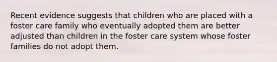 Recent evidence suggests that children who are placed with a foster care family who eventually adopted them are better adjusted than children in the foster care system whose foster families do not adopt them.