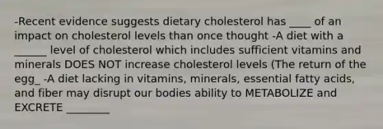 -Recent evidence suggests dietary cholesterol has ____ of an impact on cholesterol levels than once thought -A diet with a ______ level of cholesterol which includes sufficient vitamins and minerals DOES NOT increase cholesterol levels (The return of the egg_ -A diet lacking in vitamins, minerals, essential fatty acids, and fiber may disrupt our bodies ability to METABOLIZE and EXCRETE ________