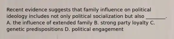 Recent evidence suggests that family influence on political ideology includes not only political socialization but also ________. A. the influence of extended family B. strong party loyalty C. genetic predispositions D. political engagement