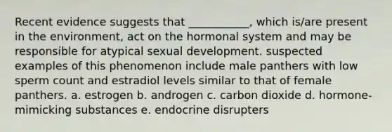 Recent evidence suggests that ___________, which is/are present in the environment, act on the hormonal system and may be responsible for atypical sexual development. suspected examples of this phenomenon include male panthers with low sperm count and estradiol levels similar to that of female panthers. a. estrogen b. androgen c. carbon dioxide d. hormone-mimicking substances e. endocrine disrupters