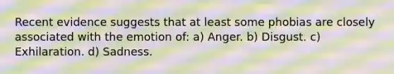 Recent evidence suggests that at least some phobias are closely associated with the emotion of: a) Anger. b) Disgust. c) Exhilaration. d) Sadness.