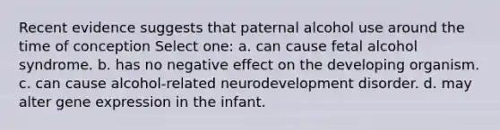 Recent evidence suggests that paternal alcohol use around the time of conception Select one: a. can cause fetal alcohol syndrome. b. has no negative effect on the developing organism. c. can cause alcohol-related neurodevelopment disorder. d. may alter gene expression in the infant.