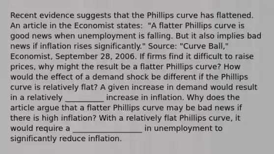 Recent evidence suggests that the Phillips curve has flattened. An article in the Economist​ states: ​ "A flatter Phillips curve is good news when unemployment is falling. But it also implies bad news if inflation rises​ significantly." ​Source: "Curve​ Ball," Economist​, September​ 28, 2006. If firms find it difficult to raise​ prices, why might the result be a flatter Phillips​ curve? How would the effect of a demand shock be different if the Phillips curve is relatively​ flat? A given increase in demand would result in a relatively __________ increase in inflation. Why does the article argue that a flatter Phillips curve may be bad news if there is high​ inflation? With a relatively flat Phillips​ curve, it would require a __________________ in unemployment to significantly reduce inflation.