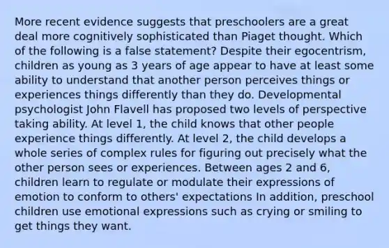 More recent evidence suggests that preschoolers are a great deal more cognitively sophisticated than Piaget thought. Which of the following is a false statement? Despite their egocentrism, children as young as 3 years of age appear to have at least some ability to understand that another person perceives things or experiences things differently than they do. Developmental psychologist John Flavell has proposed two levels of perspective taking ability. At level 1, the child knows that other people experience things differently. At level 2, the child develops a whole series of complex rules for figuring out precisely what the other person sees or experiences. Between ages 2 and 6, children learn to regulate or modulate their expressions of emotion to conform to others' expectations In addition, preschool children use emotional expressions such as crying or smiling to get things they want.