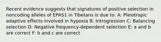 Recent evidence suggests that signatures of positive selection in noncoding alleles of EPAS1 in Tibetans is due to: A: Pleiotropic adaptive effects involved in hypoxia B: Introgression C: Balancing selection D: Negative frequency-dependent selection E: a and b are correct F: b and c are correct