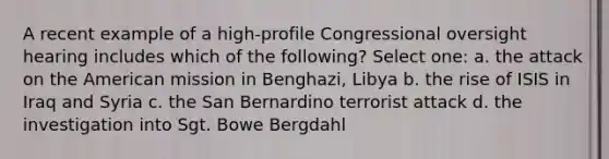 A recent example of a high-profile Congressional oversight hearing includes which of the following? Select one: a. the attack on the American mission in Benghazi, Libya b. the rise of ISIS in Iraq and Syria c. the San Bernardino terrorist attack d. the investigation into Sgt. Bowe Bergdahl