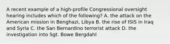 A recent example of a high-profile Congressional oversight hearing includes which of the following? A. the attack on the American mission in Benghazi, Libya B. the rise of ISIS in Iraq and Syria C. the San Bernardino terrorist attack D. the investigation into Sgt. Bowe Bergdahl