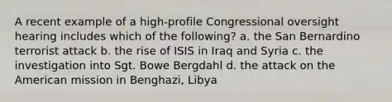 A recent example of a high-profile Congressional oversight hearing includes which of the following? a. the San Bernardino terrorist attack b. the rise of ISIS in Iraq and Syria c. the investigation into Sgt. Bowe Bergdahl d. the attack on the American mission in Benghazi, Libya