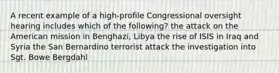 A recent example of a high-profile Congressional oversight hearing includes which of the following? the attack on the American mission in Benghazi, Libya the rise of ISIS in Iraq and Syria the San Bernardino terrorist attack the investigation into Sgt. Bowe Bergdahl