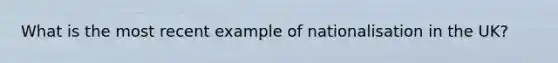 What is the most recent example of nationalisation in the UK?