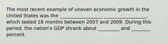 The most recent example of uneven economic growth in the United States was the __________________ __________________, which lasted 18 months between 2007 and 2009. During this period, the nation's GDP shrank about _________ and ________ percent.