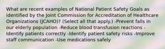 What are recent examples of National Patient Safety Goals as identified by the Joint Commission for Accreditation of Healthcare Organizations (JCAHO)? (Select all that apply.) -Prevent falls in our elderly population -Reduce blood transfusion reactions -Identify patients correctly -Identify patient safety risks -Improve staff communication -Use medications safely