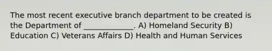 The most recent executive branch department to be created is the Department of _____________. A) Homeland Security B) Education C) Veterans Affairs D) Health and Human Services