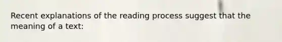 Recent explanations of the reading process suggest that the meaning of a text: