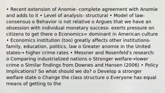 • Recent extension of Anomie- complete agreement with Anomie and adds to it • Level of analysis- structural • Model of law- consensus o Behavior is not relative o Argues that we have an obsession with individual monetary success- exerts pressure on citizens to get there o Economics= dominant in American culture • Economics institution (too) greatly affects other institutions- family, education, politics, law o Greater anomie in the United states→ higher crime rates • Messner and Rosenfeld's research: o Comparing industrialized nations o Stronger welfare→lower crime o Similar findings from Downes and Hansen (2006) • Policy Implications? So what should we do? o Develop a stronger welfare state o Change the class structure o Everyone has equal means of getting to the