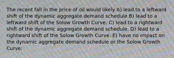 The recent fall in the price of oil would likely A) lead to a leftward shift of the dynamic aggregate demand schedule B) lead to a leftward shift of the Solow Growth Curve. C) lead to a rightward shift of the dynamic aggregate demand schedule. D) lead to a rightward shift of the Solow Growth Curve. E) have no impact on the dynamic aggregate demand schedule or the Solow Growth Curve.