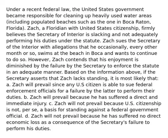 Under a recent federal law, the United States government became responsible for cleaning up heavily used water areas (including populated beaches such as the one in Boca Raton, Florida). Zach, a Floridian with United States citizenship, firmly believes the Secretary of Interior is slacking and not adequately performing his duties under the statute. Zach sues the Secretary of the Interior with allegations that he occasionally, every other month or so, swims at the beach in Boca and wants to continue to do so. However, Zach contends that his enjoyment is diminished by the failure by the Secretary to enforce the statute in an adequate manner. Based on the information above, if the Secretary asserts that Zach lacks standing, it is most likely that: a. Zach will prevail since any U.S citizen is able to sue federal enforcement officials for a failure by the latter to perform their duties. b. Zach will prevail because he has suffered a direct and immediate injury. c. Zach will not prevail because U.S. citizenship is not, per se, a basis for standing against a federal government official. d. Zach will not prevail because he has suffered no direct economic loss as a consequence of the Secretary's failure to perform his duties.