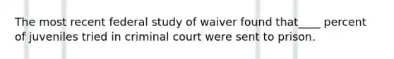 The most recent federal study of waiver found that____ percent of juveniles tried in criminal court were sent to prison.