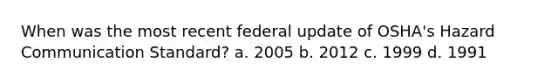 When was the most recent federal update of OSHA's Hazard Communication Standard? a. 2005 b. 2012 c. 1999 d. 1991