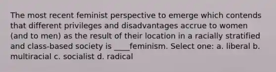 The most recent feminist perspective to emerge which contends that different privileges and disadvantages accrue to women (and to men) as the result of their location in a racially stratified and class-based society is ____feminism. Select one: a. liberal b. multiracial c. socialist d. radical