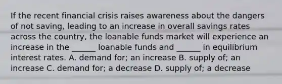 If the recent financial crisis raises awareness about the dangers of not saving, leading to an increase in overall savings rates across the country, the loanable funds market will experience an increase in the ______ loanable funds and ______ in equilibrium interest rates. A. demand for; an increase B. supply of; an increase C. demand for; a decrease D. supply of; a decrease