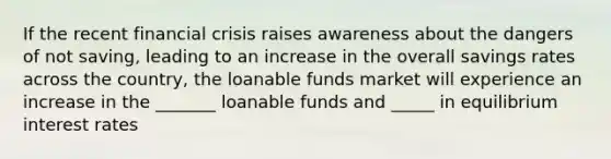 If the recent financial crisis raises awareness about the dangers of not saving, leading to an increase in the overall savings rates across the country, the loanable funds market will experience an increase in the _______ loanable funds and _____ in equilibrium interest rates