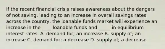 If the recent financial crisis raises awareness about the dangers of not saving, leading to an increase in overall savings rates across the country, the loanable funds market will experience an increase in the ____ loanable funds and _____ in equilibrium interest rates. A. demand for; an increase B. supply of; an increase C. demand for; a decrease D. supply of; a decrease