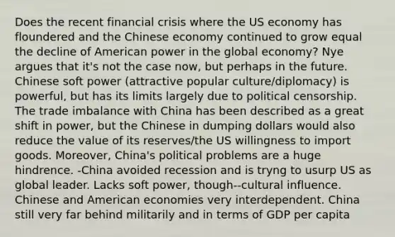 Does the recent financial crisis where the US economy has floundered and the Chinese economy continued to grow equal the decline of American power in the global economy? Nye argues that it's not the case now, but perhaps in the future. Chinese soft power (attractive popular culture/diplomacy) is powerful, but has its limits largely due to political censorship. The trade imbalance with China has been described as a great shift in power, but the Chinese in dumping dollars would also reduce the value of its reserves/the US willingness to import goods. Moreover, China's political problems are a huge hindrence. -China avoided recession and is tryng to usurp US as global leader. Lacks soft power, though--cultural influence. Chinese and American economies very interdependent. China still very far behind militarily and in terms of GDP per capita