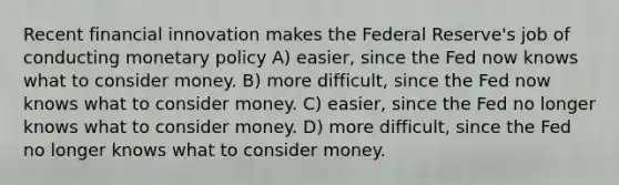 Recent financial innovation makes the Federal Reserve's job of conducting monetary policy A) easier, since the Fed now knows what to consider money. B) more difficult, since the Fed now knows what to consider money. C) easier, since the Fed no longer knows what to consider money. D) more difficult, since the Fed no longer knows what to consider money.