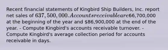 Recent financial statements of Kingbird Ship Builders, Inc. report net sales of 637,500,000. Accounts receivable are66,700,000 at the beginning of the year and 86,900,000 at the end of the year. - Compute Kingbird's accounts receivable turnover. - Compute Kingbird's average collection period for accounts receivable in days.