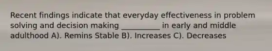 Recent findings indicate that everyday effectiveness in problem solving and decision making __________ in early and middle adulthood A). Remins Stable B). Increases C). Decreases