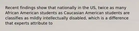 Recent findings show that nationally in the US, twice as many African American students as Caucasian American students are classifies as mildly intellectually disabled, which is a difference that experts attribute to