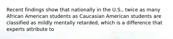 Recent findings show that nationally in the U.S., twice as many African American students as Caucasian American students are classified as mildly mentally retarded, which is a difference that experts attribute to