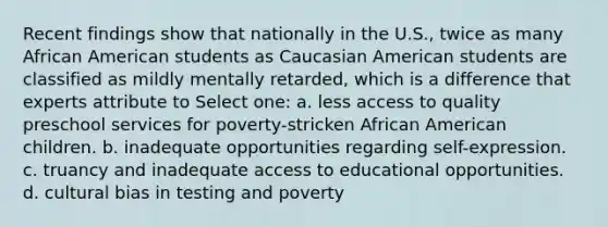 Recent findings show that nationally in the U.S., twice as many African American students as Caucasian American students are classified as mildly mentally retarded, which is a difference that experts attribute to Select one: a. less access to quality preschool services for poverty-stricken African American children. b. inadequate opportunities regarding self-expression. c. truancy and inadequate access to educational opportunities. d. cultural bias in testing and poverty