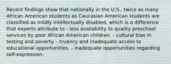 Recent findings show that nationally in the U.S., twice as many African American students as Caucasian American students are classified as mildly intellectually disabled, which is a difference that experts attribute to - less availability to quality preschool services by poor African American children. - cultural bias in testing and poverty. - truancy and inadequate access to educational opportunities. - inadequate opportunities regarding self-expression.