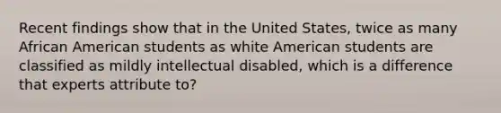 Recent findings show that in the United States, twice as many African American students as white American students are classified as mildly intellectual disabled, which is a difference that experts attribute to?